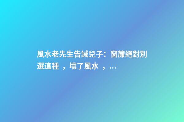 風水老先生告誡兒子：窗簾絕對別選這種，壞了風水，房主一生難富